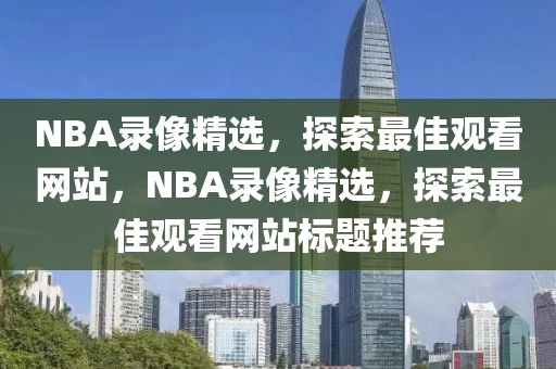 NBA录像精选，探索最佳观看网站，NBA录像精选，探索最佳观看网站标题推荐