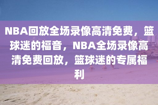 NBA回放全场录像高清免费，篮球迷的福音，NBA全场录像高清免费回放，篮球迷的专属福利