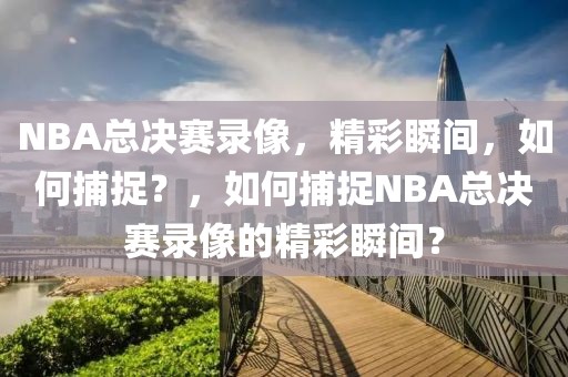 NBA总决赛录像，精彩瞬间，如何捕捉？，如何捕捉NBA总决赛录像的精彩瞬间？