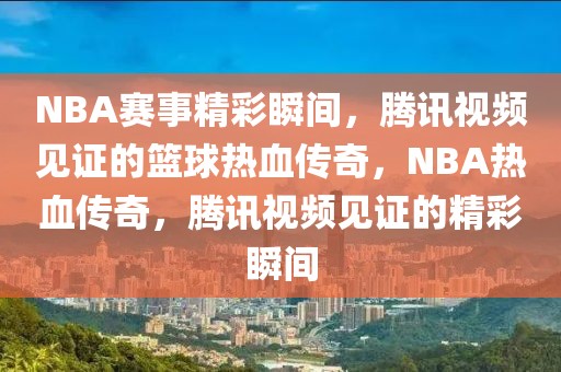 NBA赛事精彩瞬间，腾讯视频见证的篮球热血传奇，NBA热血传奇，腾讯视频见证的精彩瞬间