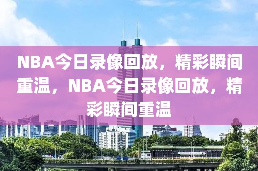 NBA今日录像回放，精彩瞬间重温，NBA今日录像回放，精彩瞬间重温