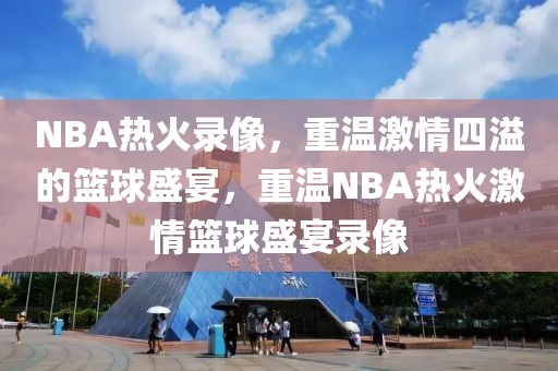 NBA热火录像，重温激情四溢的篮球盛宴，重温NBA热火激情篮球盛宴录像