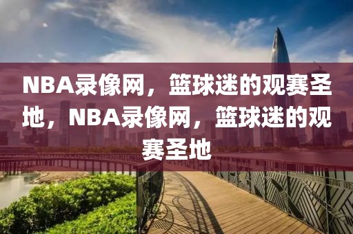 NBA录像网，篮球迷的观赛圣地，NBA录像网，篮球迷的观赛圣地