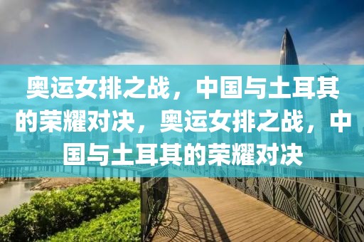 奥运女排之战，中国与土耳其的荣耀对决，奥运女排之战，中国与土耳其的荣耀对决