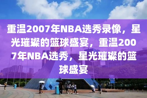 重温2007年NBA选秀录像，星光璀璨的篮球盛宴，重温2007年NBA选秀，星光璀璨的篮球盛宴