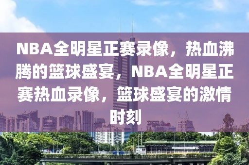 NBA全明星正赛录像，热血沸腾的篮球盛宴，NBA全明星正赛热血录像，篮球盛宴的激情时刻