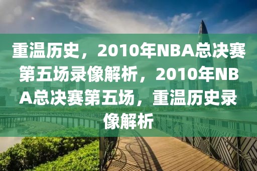 重温历史，2010年NBA总决赛第五场录像解析，2010年NBA总决赛第五场，重温历史录像解析