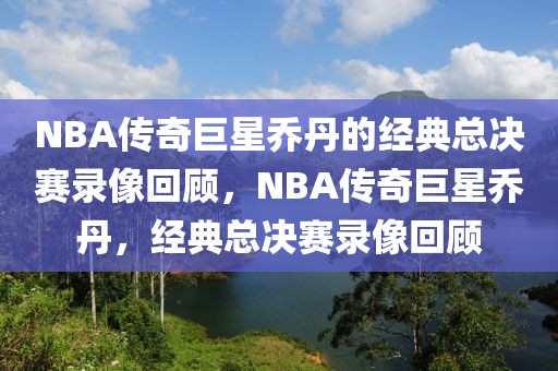 NBA传奇巨星乔丹的经典总决赛录像回顾，NBA传奇巨星乔丹，经典总决赛录像回顾