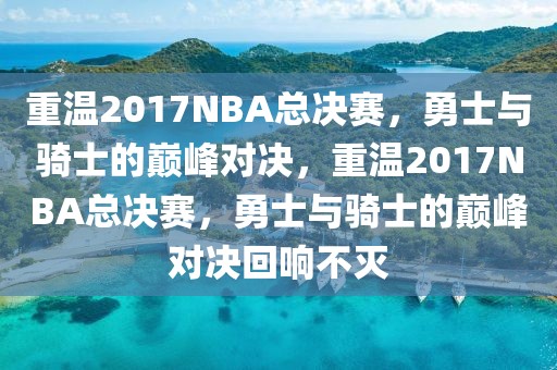 重温2017NBA总决赛，勇士与骑士的巅峰对决，重温2017NBA总决赛，勇士与骑士的巅峰对决回响不灭