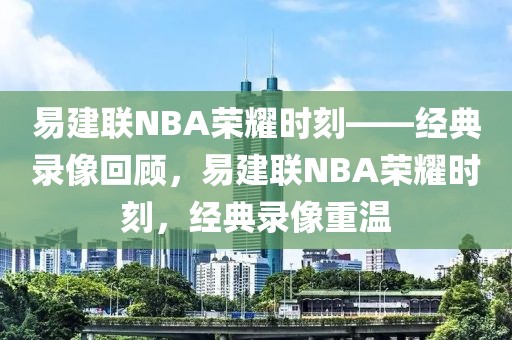 易建联NBA荣耀时刻——经典录像回顾，易建联NBA荣耀时刻，经典录像重温