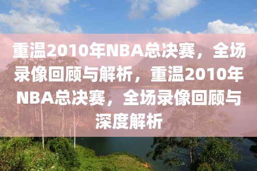 重温2010年NBA总决赛，全场录像回顾与解析，重温2010年NBA总决赛，全场录像回顾与深度解析