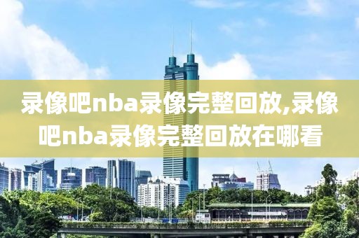 录像吧nba录像完整回放,录像吧nba录像完整回放在哪看