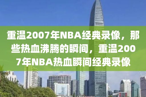 重温2007年NBA经典录像，那些热血沸腾的瞬间，重温2007年NBA热血瞬间经典录像