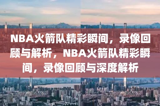 NBA火箭队精彩瞬间，录像回顾与解析，NBA火箭队精彩瞬间，录像回顾与深度解析