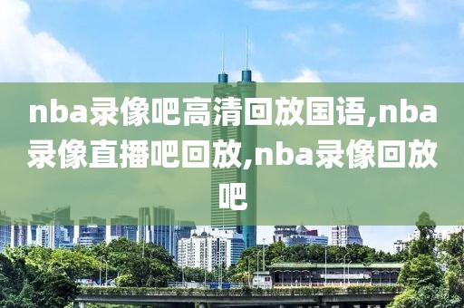 nba录像吧高清回放国语,nba录像直播吧回放,nba录像回放吧