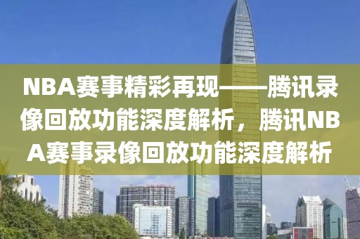 NBA赛事精彩再现——腾讯录像回放功能深度解析，腾讯NBA赛事录像回放功能深度解析