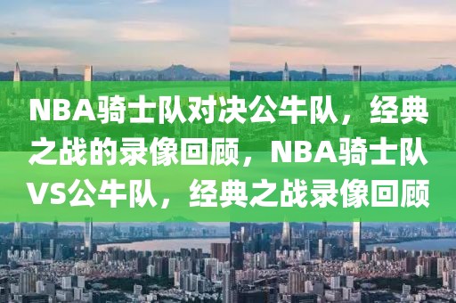 NBA骑士队对决公牛队，经典之战的录像回顾，NBA骑士队VS公牛队，经典之战录像回顾