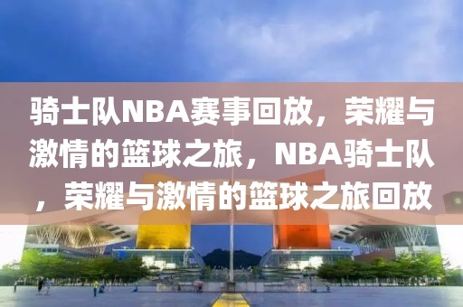 骑士队NBA赛事回放，荣耀与激情的篮球之旅，NBA骑士队，荣耀与激情的篮球之旅回放