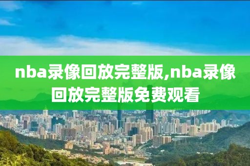 nba录像回放完整版,nba录像回放完整版免费观看