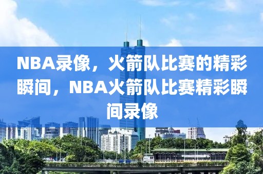 NBA录像，火箭队比赛的精彩瞬间，NBA火箭队比赛精彩瞬间录像