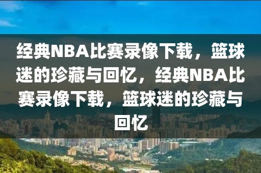 经典NBA比赛录像下载，篮球迷的珍藏与回忆，经典NBA比赛录像下载，篮球迷的珍藏与回忆