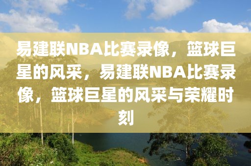 易建联NBA比赛录像，篮球巨星的风采，易建联NBA比赛录像，篮球巨星的风采与荣耀时刻