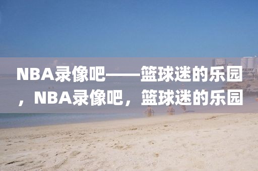 NBA录像吧——篮球迷的乐园，NBA录像吧，篮球迷的乐园