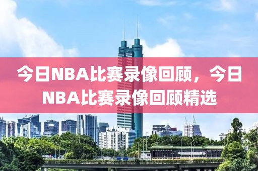 今日NBA比赛录像回顾，今日NBA比赛录像回顾精选