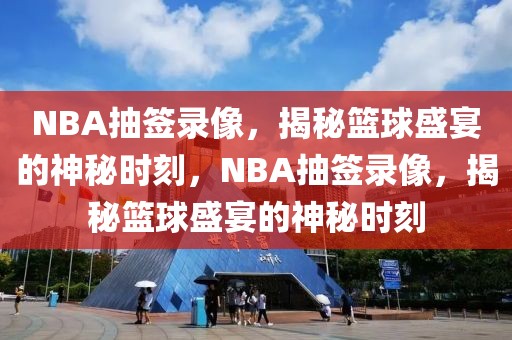 NBA抽签录像，揭秘篮球盛宴的神秘时刻，NBA抽签录像，揭秘篮球盛宴的神秘时刻