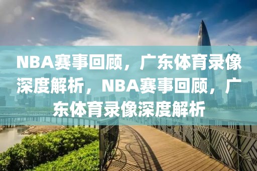 NBA赛事回顾，广东体育录像深度解析，NBA赛事回顾，广东体育录像深度解析