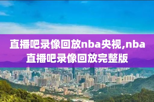 直播吧录像回放nba央视,nba直播吧录像回放完整版