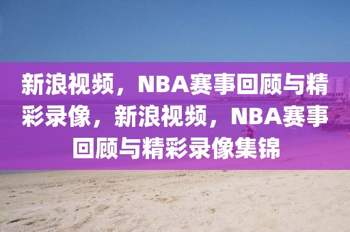 新浪视频，NBA赛事回顾与精彩录像，新浪视频，NBA赛事回顾与精彩录像集锦