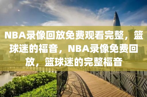 NBA录像回放免费观看完整，篮球迷的福音，NBA录像免费回放，篮球迷的完整福音