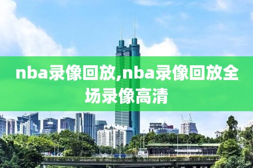 nba录像回放,nba录像回放全场录像高清