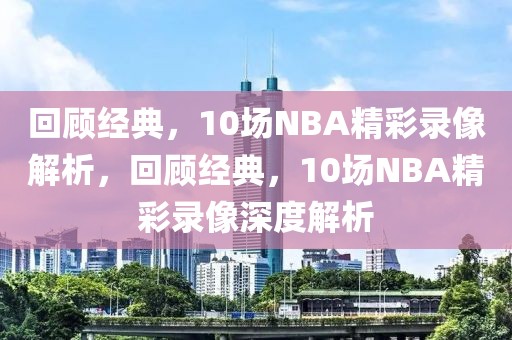 回顾经典，10场NBA精彩录像解析，回顾经典，10场NBA精彩录像深度解析