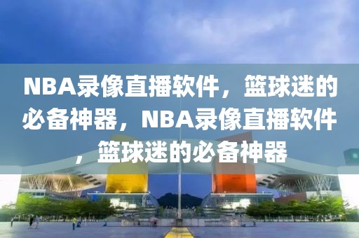 NBA录像直播软件，篮球迷的必备神器，NBA录像直播软件，篮球迷的必备神器