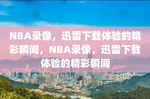 NBA录像，迅雷下载体验的精彩瞬间，NBA录像，迅雷下载体验的精彩瞬间