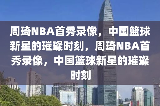 周琦NBA首秀录像，中国篮球新星的璀璨时刻，周琦NBA首秀录像，中国篮球新星的璀璨时刻