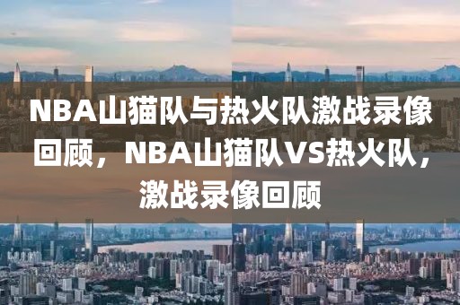 NBA山猫队与热火队激战录像回顾，NBA山猫队VS热火队，激战录像回顾