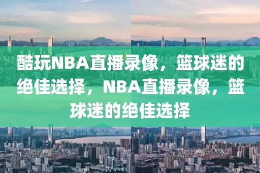 酷玩NBA直播录像，篮球迷的绝佳选择，NBA直播录像，篮球迷的绝佳选择