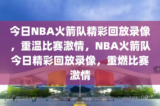 今日NBA火箭队精彩回放录像，重温比赛激情，NBA火箭队今日精彩回放录像，重燃比赛激情