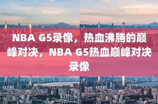 NBA G5录像，热血沸腾的巅峰对决，NBA G5热血巅峰对决录像