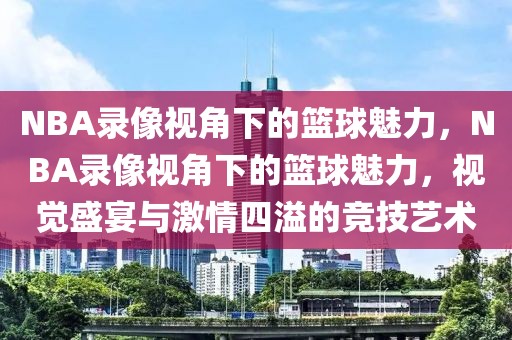 NBA录像视角下的篮球魅力，NBA录像视角下的篮球魅力，视觉盛宴与激情四溢的竞技艺术