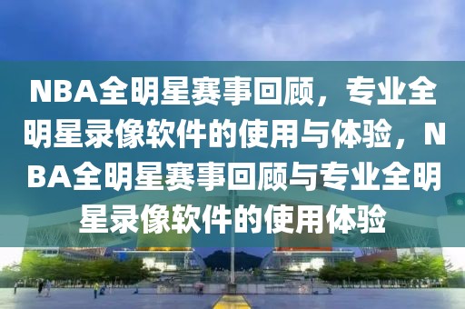 NBA全明星赛事回顾，专业全明星录像软件的使用与体验，NBA全明星赛事回顾与专业全明星录像软件的使用体验