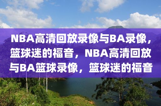 NBA高清回放录像与BA录像，篮球迷的福音，NBA高清回放与BA篮球录像，篮球迷的福音