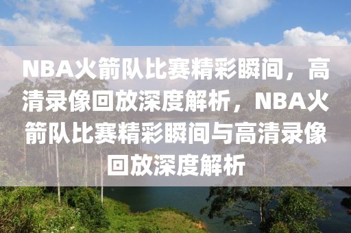 NBA火箭队比赛精彩瞬间，高清录像回放深度解析，NBA火箭队比赛精彩瞬间与高清录像回放深度解析