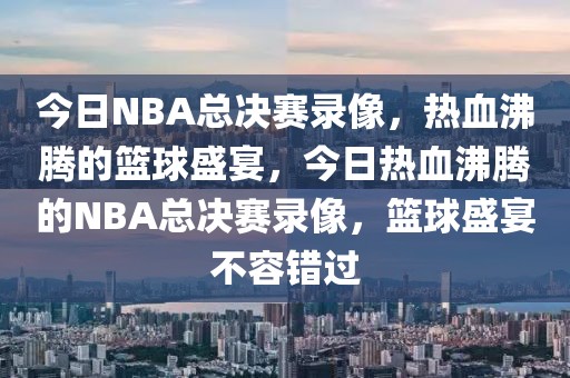 今日NBA总决赛录像，热血沸腾的篮球盛宴，今日热血沸腾的NBA总决赛录像，篮球盛宴不容错过