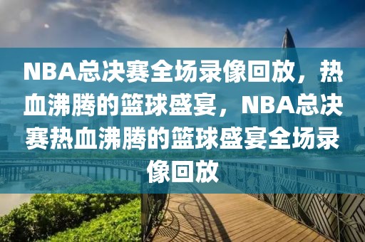 NBA总决赛全场录像回放，热血沸腾的篮球盛宴，NBA总决赛热血沸腾的篮球盛宴全场录像回放