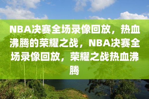 NBA决赛全场录像回放，热血沸腾的荣耀之战，NBA决赛全场录像回放，荣耀之战热血沸腾