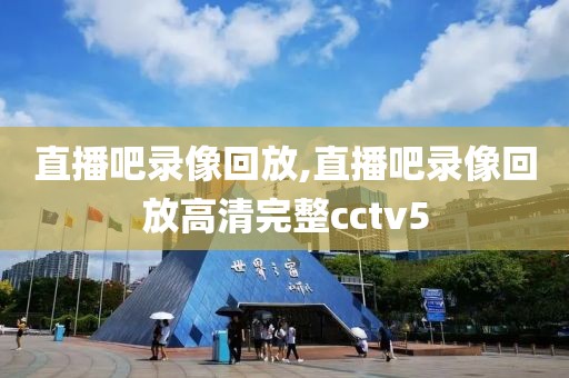 直播吧录像回放,直播吧录像回放高清完整cctv5